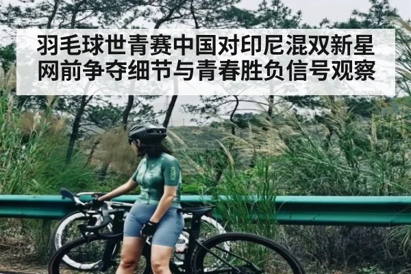 羽毛球世青赛中国对印尼混双新星网前争夺细节与青春胜负信号观察