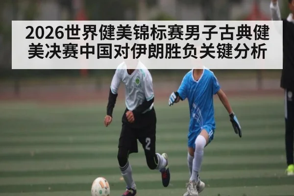 2026世界健美锦标赛男子古典健美决赛中国对伊朗胜负关键分析