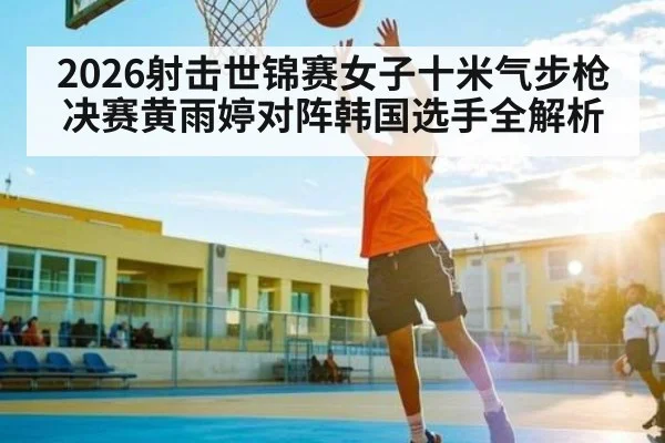 2026射击世锦赛女子十米气步枪决赛黄雨婷对阵韩国选手全解析