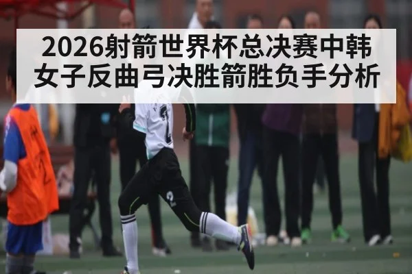 2026射箭世界杯总决赛中韩女子反曲弓决胜箭胜负手分析
